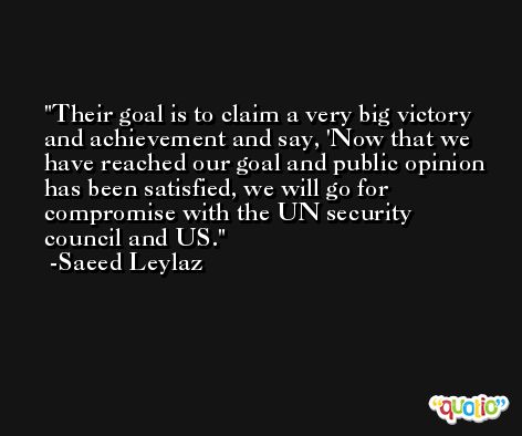 Their goal is to claim a very big victory and achievement and say, 'Now that we have reached our goal and public opinion has been satisfied, we will go for compromise with the UN security council and US. -Saeed Leylaz