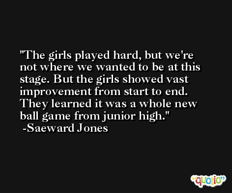 The girls played hard, but we're not where we wanted to be at this stage. But the girls showed vast improvement from start to end. They learned it was a whole new ball game from junior high. -Saeward Jones