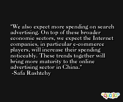 We also expect more spending on search advertising. On top of these broader economic sectors, we expect the Internet companies, in particular e-commerce players, will increase their spending noticeably. These trends together will bring more maturity to the online advertising sector in China. -Safa Rashtchy
