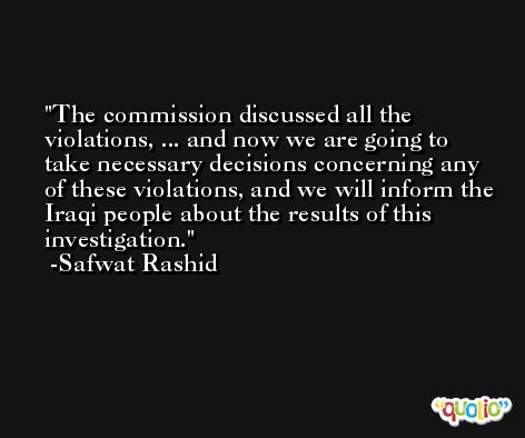 The commission discussed all the violations, ... and now we are going to take necessary decisions concerning any of these violations, and we will inform the Iraqi people about the results of this investigation. -Safwat Rashid