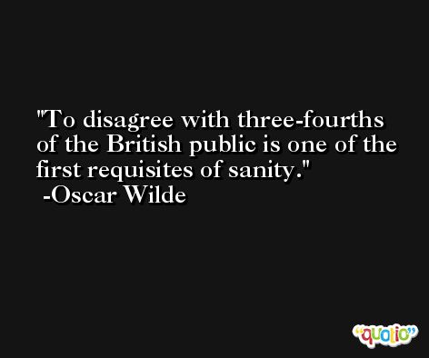 To disagree with three-fourths of the British public is one of the first requisites of sanity. -Oscar Wilde