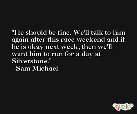He should be fine. We'll talk to him again after this race weekend and if he is okay next week, then we'll want him to run for a day at Silverstone. -Sam Michael