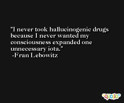 I never took hallucinogenic drugs because I never wanted my consciousness expanded one unnecessary iota. -Fran Lebowitz