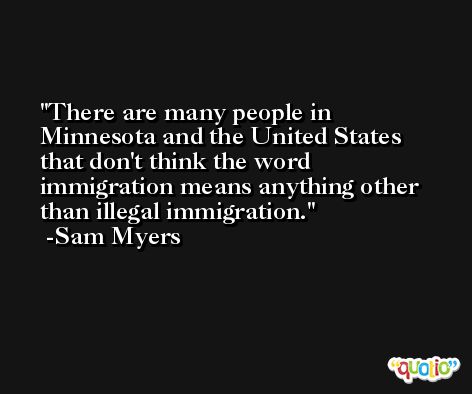 There are many people in Minnesota and the United States that don't think the word immigration means anything other than illegal immigration. -Sam Myers