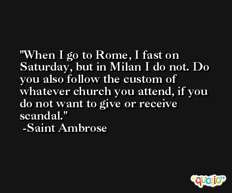 When I go to Rome, I fast on Saturday, but in Milan I do not. Do you also follow the custom of whatever church you attend, if you do not want to give or receive scandal. -Saint Ambrose