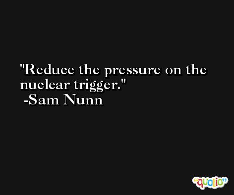 Reduce the pressure on the nuclear trigger. -Sam Nunn