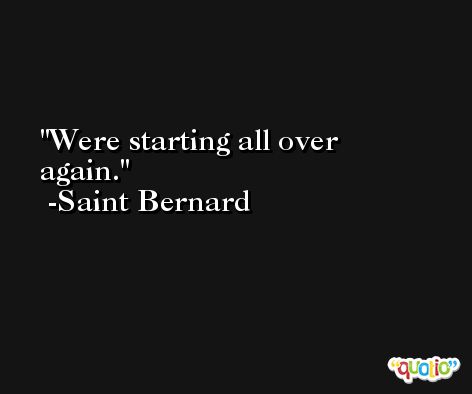 Were starting all over again. -Saint Bernard
