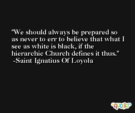 We should always be prepared so as never to err to believe that what I see as white is black, if the hierarchic Church defines it thus. -Saint Ignatius Of Loyola