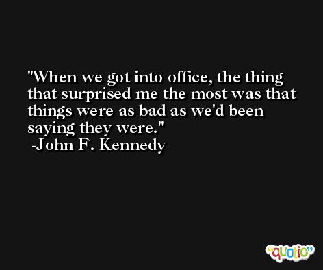 When we got into office, the thing that surprised me the most was that things were as bad as we'd been saying they were. -John F. Kennedy