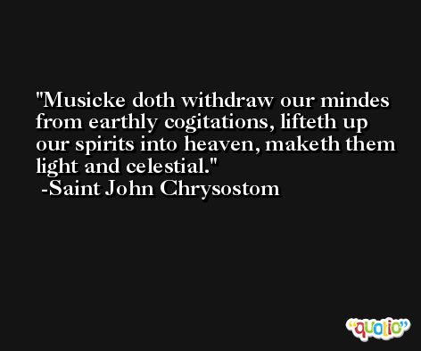 Musicke doth withdraw our mindes from earthly cogitations, lifteth up our spirits into heaven, maketh them light and celestial. -Saint John Chrysostom