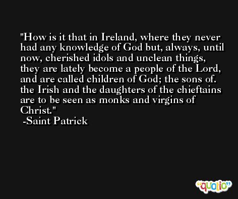 How is it that in Ireland, where they never had any knowledge of God but, always, until now, cherished idols and unclean things, they are lately become a people of the Lord, and are called children of God; the sons of. the Irish and the daughters of the chieftains are to be seen as monks and virgins of Christ. -Saint Patrick