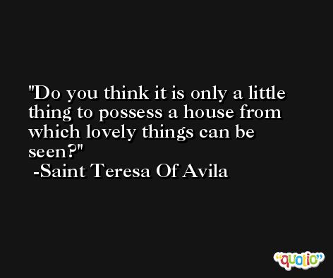Do you think it is only a little thing to possess a house from which lovely things can be seen? -Saint Teresa Of Avila