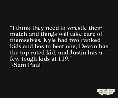 I think they need to wrestle their match and things will take care of themselves. Kyle had two ranked kids and has to beat one, Devon has the top rated kid, and Justin has a few tough kids at 119. -Sam Paul