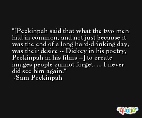 [Peckinpah said that what the two men had in common, and not just because it was the end of a long hard-drinking day, was their desire -- Dickey in his poetry, Peckinpah in his films --] to create images people cannot forget. ... I never did see him again. -Sam Peckinpah