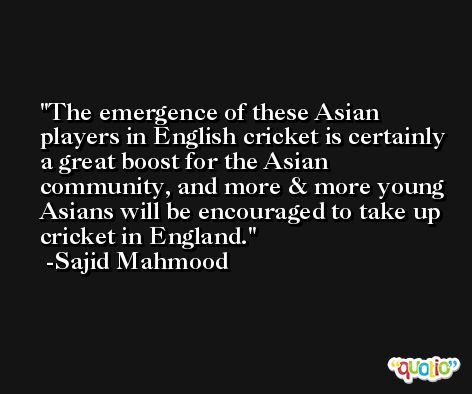 The emergence of these Asian players in English cricket is certainly a great boost for the Asian community, and more & more young Asians will be encouraged to take up cricket in England. -Sajid Mahmood