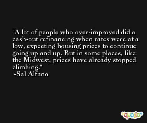 A lot of people who over-improved did a cash-out refinancing when rates were at a low, expecting housing prices to continue going up and up. But in some places, like the Midwest, prices have already stopped climbing. -Sal Alfano