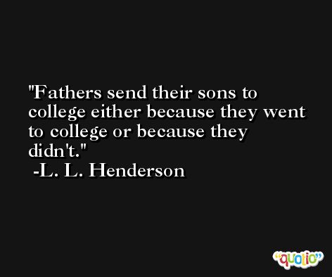 Fathers send their sons to college either because they went to college or because they didn't. -L. L. Henderson