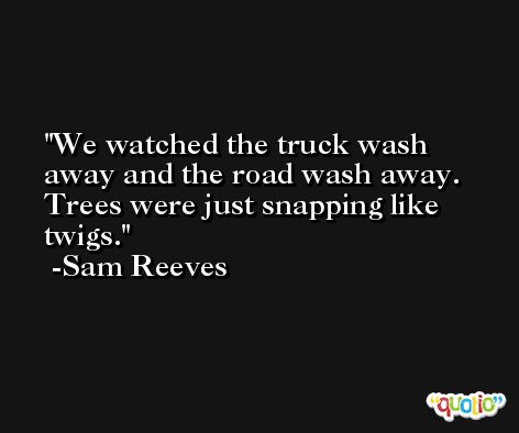 We watched the truck wash away and the road wash away. Trees were just snapping like twigs. -Sam Reeves