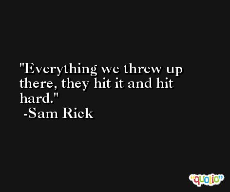 Everything we threw up there, they hit it and hit hard. -Sam Rick