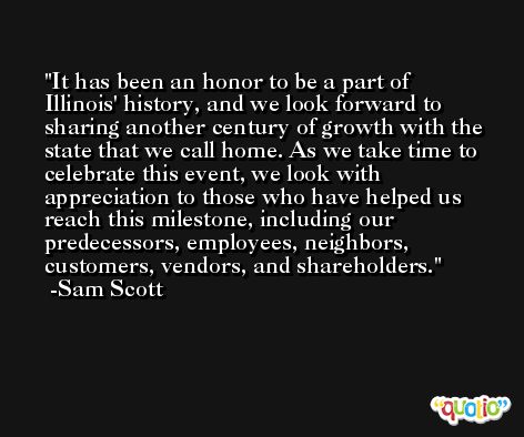 It has been an honor to be a part of Illinois' history, and we look forward to sharing another century of growth with the state that we call home. As we take time to celebrate this event, we look with appreciation to those who have helped us reach this milestone, including our predecessors, employees, neighbors, customers, vendors, and shareholders. -Sam Scott