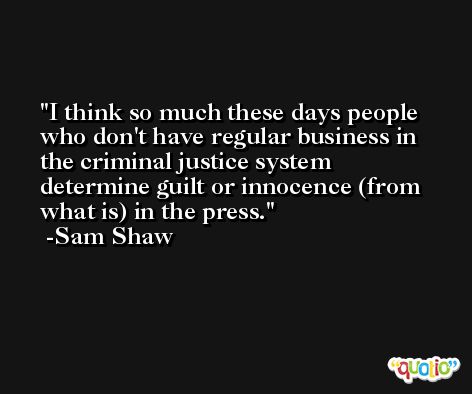 I think so much these days people who don't have regular business in the criminal justice system determine guilt or innocence (from what is) in the press. -Sam Shaw