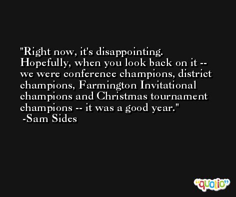 Right now, it's disappointing. Hopefully, when you look back on it -- we were conference champions, district champions, Farmington Invitational champions and Christmas tournament champions -- it was a good year. -Sam Sides