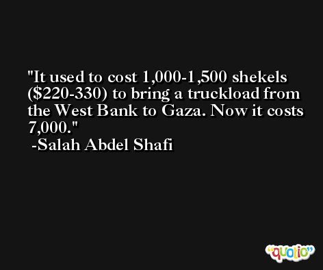 It used to cost 1,000-1,500 shekels ($220-330) to bring a truckload from the West Bank to Gaza. Now it costs 7,000. -Salah Abdel Shafi