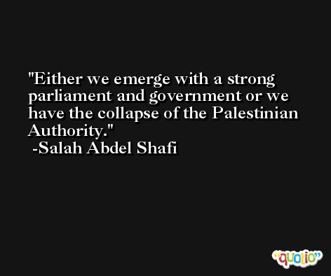Either we emerge with a strong parliament and government or we have the collapse of the Palestinian Authority. -Salah Abdel Shafi