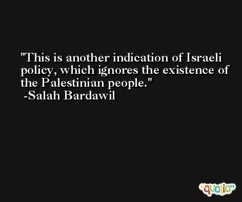 This is another indication of Israeli policy, which ignores the existence of the Palestinian people. -Salah Bardawil