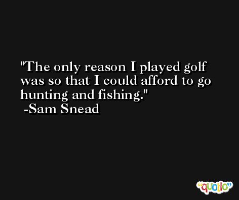 The only reason I played golf was so that I could afford to go hunting and fishing. -Sam Snead