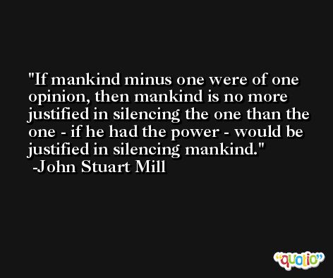 If mankind minus one were of one opinion, then mankind is no more justified in silencing the one than the one - if he had the power - would be justified in silencing mankind. -John Stuart Mill