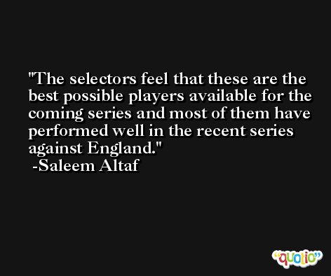The selectors feel that these are the best possible players available for the coming series and most of them have performed well in the recent series against England. -Saleem Altaf