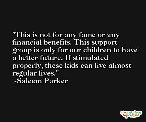 This is not for any fame or any financial benefits. This support group is only for our children to have a better future. If stimulated properly, these kids can live almost regular lives. -Saleem Parker