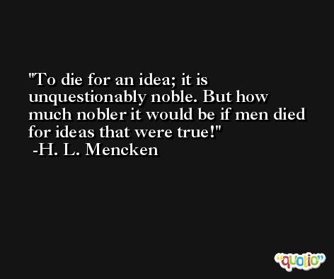 To die for an idea; it is unquestionably noble. But how much nobler it would be if men died for ideas that were true! -H. L. Mencken
