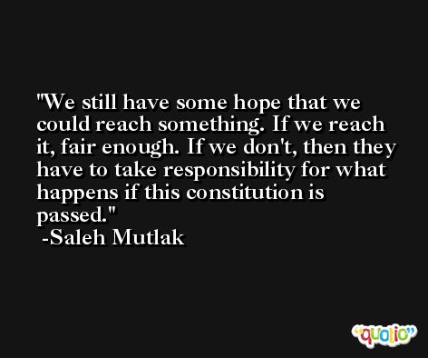 We still have some hope that we could reach something. If we reach it, fair enough. If we don't, then they have to take responsibility for what happens if this constitution is passed. -Saleh Mutlak