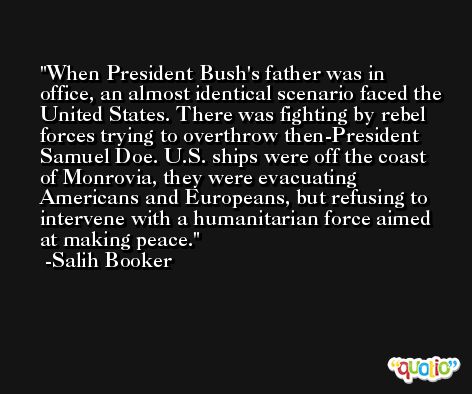 When President Bush's father was in office, an almost identical scenario faced the United States. There was fighting by rebel forces trying to overthrow then-President Samuel Doe. U.S. ships were off the coast of Monrovia, they were evacuating Americans and Europeans, but refusing to intervene with a humanitarian force aimed at making peace. -Salih Booker
