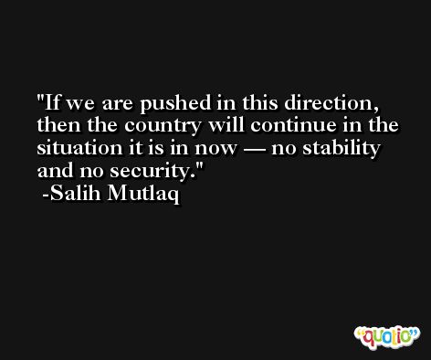 If we are pushed in this direction, then the country will continue in the situation it is in now — no stability and no security. -Salih Mutlaq