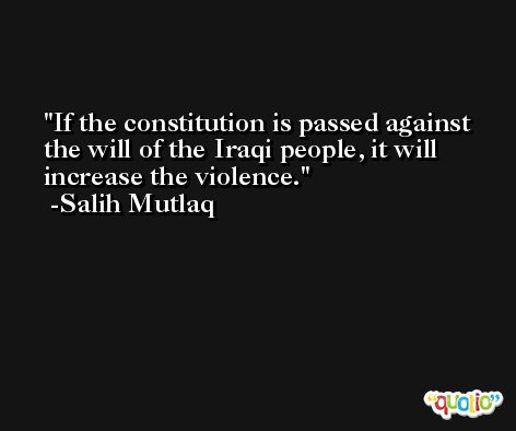 If the constitution is passed against the will of the Iraqi people, it will increase the violence. -Salih Mutlaq
