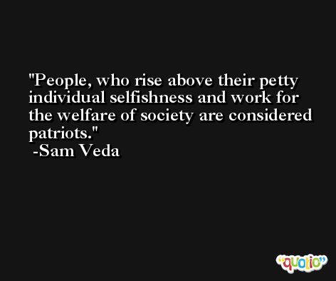 People, who rise above their petty individual selfishness and work for the welfare of society are considered patriots. -Sam Veda