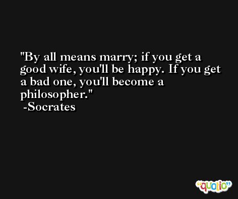 By all means marry; if you get a good wife, you'll be happy. If you get a bad one, you'll become a philosopher. -Socrates