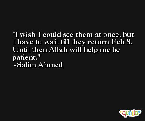 I wish I could see them at once, but I have to wait till they return Feb 8. Until then Allah will help me be patient. -Salim Ahmed