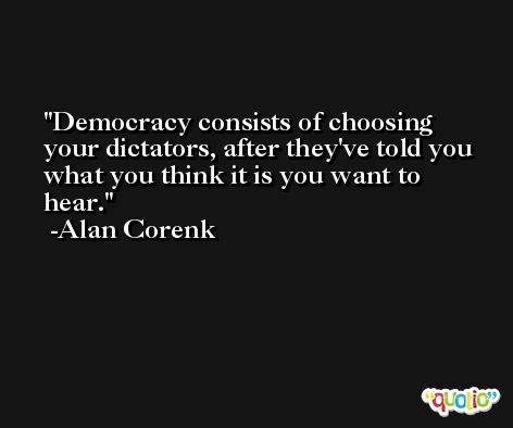 Democracy consists of choosing your dictators, after they've told you what you think it is you want to hear. -Alan Corenk