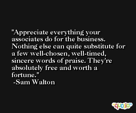 Appreciate everything your associates do for the business. Nothing else can quite substitute for a few well-chosen, well-timed, sincere words of praise. They're absolutely free and worth a fortune. -Sam Walton