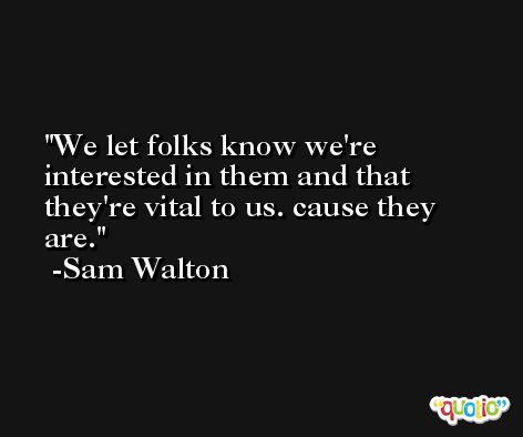 We let folks know we're interested in them and that they're vital to us. cause they are. -Sam Walton