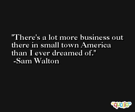 There's a lot more business out there in small town America than I ever dreamed of. -Sam Walton