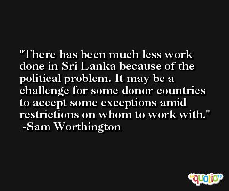 There has been much less work done in Sri Lanka because of the political problem. It may be a challenge for some donor countries to accept some exceptions amid restrictions on whom to work with. -Sam Worthington