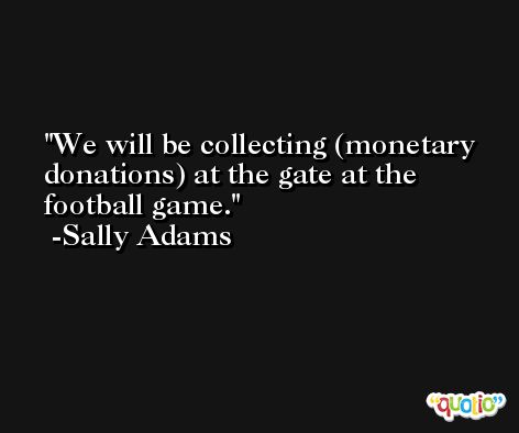 We will be collecting (monetary donations) at the gate at the football game. -Sally Adams