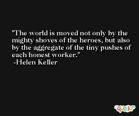 The world is moved not only by the mighty shoves of the heroes, but also by the aggregate of the tiny pushes of each honest worker. -Helen Keller