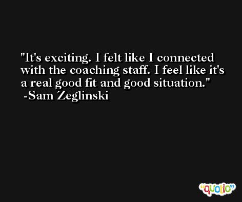 It's exciting. I felt like I connected with the coaching staff. I feel like it's a real good fit and good situation. -Sam Zeglinski