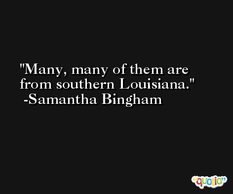 Many, many of them are from southern Louisiana. -Samantha Bingham